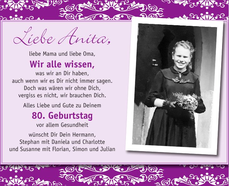 Liebe Anita,liebe Mama und liebe Oma, Wir alle wissen, was wir an Dir haben, auch wenn wir es Dir nicht immer sagen. Doch was wären wir ohne Dich, vergiss es nicht, wir brauchen Dich. Alles Liebe und Gute zu Deinem 80. Geburtstag vor allem Gesundheit wünscht Dir Dein Hermann, Stephan mit Daniela und Charlotte und Susanne mit Florian, Simon und Julian