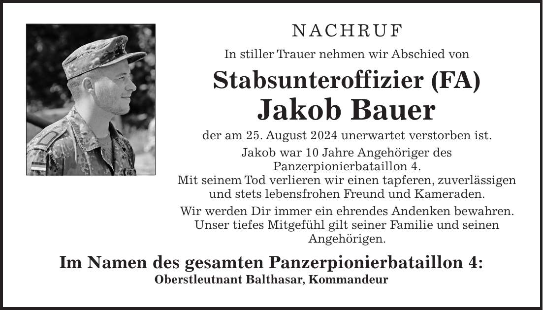 NACHRUF In stiller Trauer nehmen wir Abschied von Stabsunteroffizier (FA) Jakob Bauer der am 25. August 2024 unerwartet verstorben ist. Jakob war 10 Jahre Angehöriger des Panzerpionierbataillon 4. Mit seinem Tod verlieren wir einen tapferen, zuverlässigen und stets lebensfrohen Freund und Kameraden. Wir werden Dir immer ein ehrendes Andenken bewahren. Unser tiefes Mitgefühl gilt seiner Familie und seinen Angehörigen. Im Namen des gesamten Panzerpionierbataillon 4: Oberstleutnant Balthasar, Kommandeur