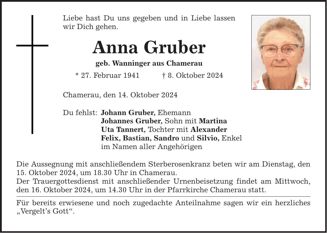 Liebe hast Du uns gegeben und in Liebe lassen wir Dich gehen. Anna Gruber geb. Wanninger aus Chamerau * 27. Februar 1941 _ 8. Oktober 2024 Chamerau, den 14. Oktober 2024 Du fehlst: Johann Gruber, Ehemann Johannes Gruber, Sohn mit Martina Uta Tannert, Tochter mit Alexander Felix, Bastian, Sandro und Silvio, Enkel im Namen aller Angehörigen Die Aussegnung mit anschließendem Sterberosenkranz beten wir am Dienstag, den 15. Oktober 2024, um 18.30 Uhr in Chamerau. Der Trauergottesdienst mit anschließender Urnenbeisetzung findet am Mittwoch, den 16. Oktober 2024, um 14.30 Uhr in der Pfarrkirche Chamerau statt. Für bereits erwiesene und noch zugedachte Anteilnahme sagen wir ein herzliches 