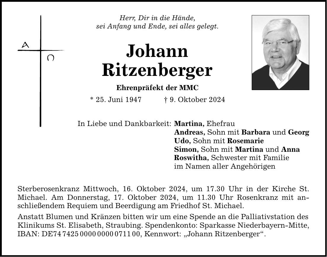 Herr, Dir in die Hände, sei Anfang und Ende, sei alles gelegt. Johann Ritzenberger Ehrenpräfekt der MMC * 25. Juni 1947 _ 9. Oktober 2024 In Liebe und Dankbarkeit: Sterberosenkranz Mittwoch, 16. Oktober 2024, um 17.30 Uhr in der Kirche St. Michael. Am Donnerstag, 17. Oktober 2024, um 11.30 Uhr Rosenkranz mit anschließendem Requiem und Beerdigung am Friedhof St. Michael. Anstatt Blumen und Kränzen bitten wir um eine Spende an die Palliativstation des Klinikums St. Elisabeth, Straubing. Spendenkonto: Sparkasse Niederbayern-Mitte, IBAN: DE***, Kennwort: 