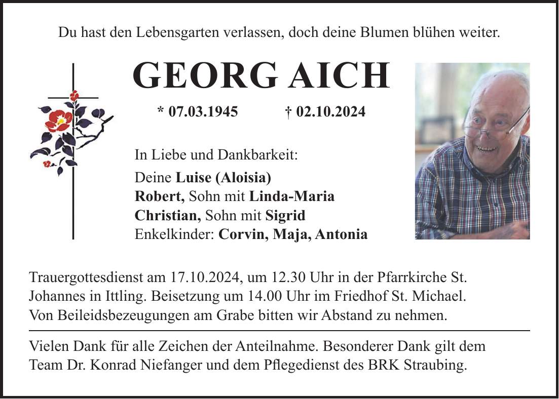 Du hast den Lebensgarten verlassen, doch deine Blumen blühen weiter. Georg Aich * 07.03.1945 + 02.10.2024 In Liebe und Dankbarkeit: Deine Luise (Aloisia) Robert, Sohn mit Linda-Maria Christian, Sohn mit Sigrid Enkelkinder: Corvin, Maja, Antonia Trauergottesdienst am 17.10.2024, um 12.30 Uhr in der Pfarrkirche St. Johannes in Ittling. Beisetzung um 14.00 Uhr im Friedhof St. Michael. Von Beileidsbezeugungen am Grabe bitten wir Abstand zu nehmen. Vielen Dank für alle Zeichen der Anteilnahme. Besonderer Dank gilt dem Team Dr. Konrad Niefanger und dem Pflegedienst des BRK Straubing.