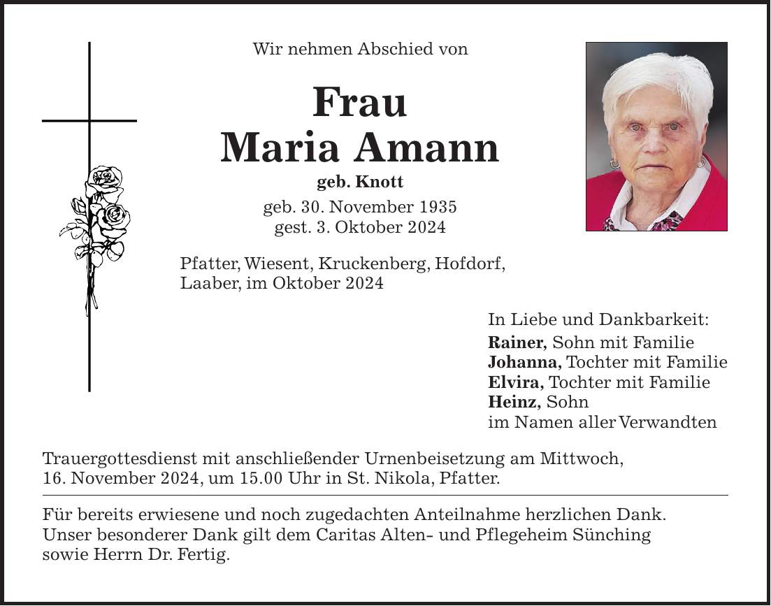 Wir nehmen Abschied von Frau Maria Amann geb. Knott geb. 30. November 1935 gest. 3. Oktober 2024 Pfatter, Wiesent, Kruckenberg, Hofdorf, Laaber, im Oktober 2024 In Liebe und Dankbarkeit: Rainer, Sohn mit Familie Johanna, Tochter mit Familie Elvira, Tochter mit Familie Heinz, Sohn im Namen aller Verwandten Trauergottesdienst mit anschließender Urnenbeisetzung am Mittwoch, 16. November 2024, um 15.00 Uhr in St. Nikola, Pfatter. Für bereits erwiesene und noch zugedachten Anteilnahme herzlichen Dank. Unser besonderer Dank gilt dem Caritas Alten- und Pflegeheim Sünching sowie Herrn Dr. Fertig.