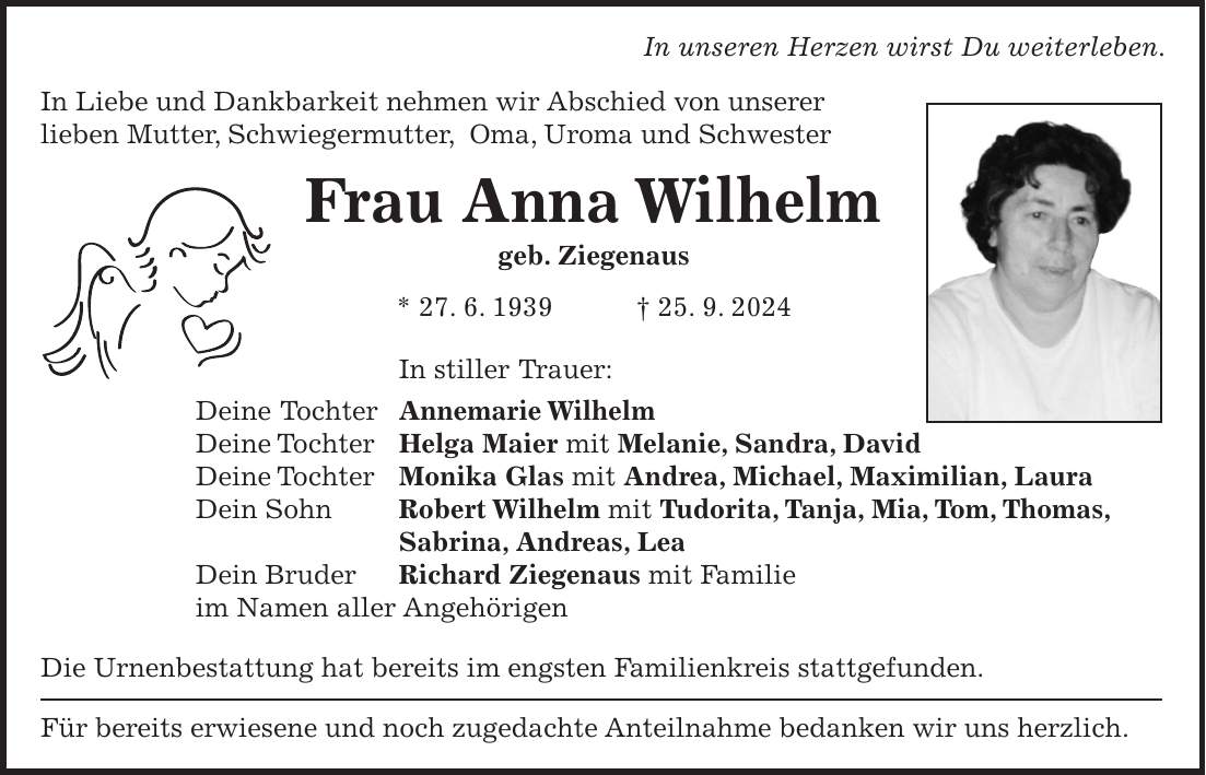 In unseren Herzen wirst Du weiterleben. In Liebe und Dankbarkeit nehmen wir Abschied von unserer lieben Mutter, Schwiegermutter, Oma, Uroma und Schwester Frau Anna Wilhelm geb. Ziegenaus * 27. 6. 1939 + 25. 9. 2024 In stiller Trauer: Deine Tochter Annemarie Wilhelm Deine Tochter Helga Maier mit Melanie, Sandra, David Deine Tochter Monika Glas mit Andrea, Michael, Maximilian, Laura Dein Sohn Robert Wilhelm mit Tudorita, Tanja, Mia, Tom, Thomas, Sabrina, Andreas, Lea Dein Bruder Richard Ziegenaus mit Familie im Namen aller Angehörigen Die Urnenbestattung hat bereits im engsten Familienkreis stattgefunden. Für bereits erwiesene und noch zugedachte Anteilnahme bedanken wir uns herzlich.