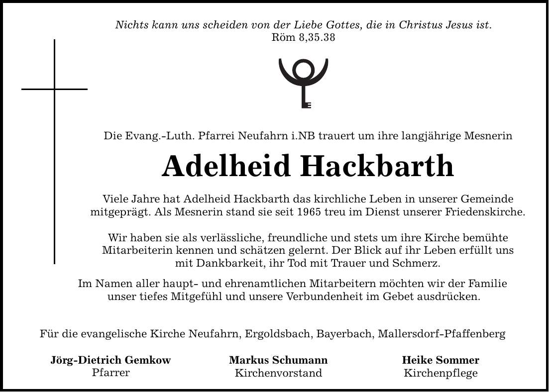 Nichts kann uns scheiden von der Liebe Gottes, die in Christus Jesus ist. Röm 8,35.38 Die Evang.-Luth. Pfarrei Neufahrn i.NB trauert um ihre langjährige Mesnerin Adelheid Hackbarth Viele Jahre hat Adelheid Hackbarth das kirchliche Leben in unserer Gemeinde mitgeprägt. Als Mesnerin stand sie seit 1965 treu im Dienst unserer Friedenskirche. Wir haben sie als verlässliche, freundliche und stets um ihre Kirche bemühte Mitarbeiterin kennen und schätzen gelernt. Der Blick auf ihr Leben erfüllt uns mit Dankbarkeit, ihr Tod mit Trauer und Schmerz. Im Namen aller haupt- und ehrenamtlichen Mitarbeitern möchten wir der Familie unser tiefes Mitgefühl und unsere Verbundenheit im Gebet ausdrücken. Für die evangelische Kirche Neufahrn, Ergoldsbach, Bayerbach, Mallersdorf-Pfaffenberg Jörg-Dietrich Gemkow Pfarrer Markus Schumann Kirchenvorstand Heike Sommer Kirchenpflege