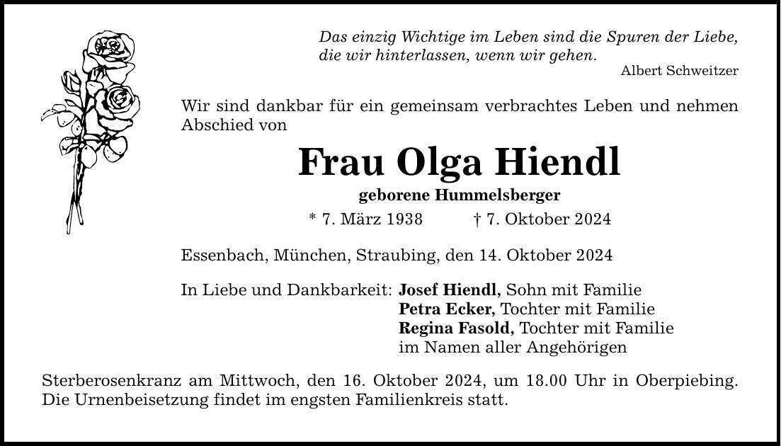 Das einzig Wichtige im Leben sind die Spuren der Liebe, die wir hinterlassen, wenn wir gehen. Albert Schweitzer Wir sind dankbar für ein gemeinsam verbrachtes Leben und nehmen Abschied von Frau Olga Hiendl geborene Hummelsberger * 7. März 1938 _ 7. Oktober 2024 Essenbach, München, Straubing, den 14. Oktober 2024 In Liebe und Dankbarkeit: Sterberosenkranz am Mittwoch, den 16. Oktober 2024, um 18.00 Uhr in Oberpiebing. Die Urnenbeisetzung findet im engsten Familienkreis statt. Josef Hiendl, Sohn mit Familie Petra Ecker, Tochter mit Familie Regina Fasold, Tochter mit Familie im Namen aller Angehörigen