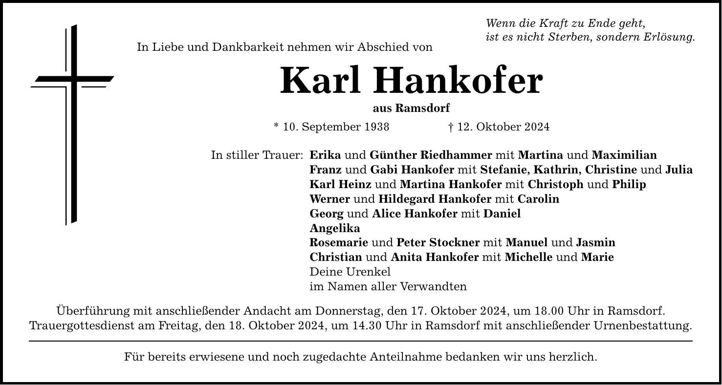 In Liebe und Dankbarkeit nehmen wir Abschied vonKarl Hankoferaus Ramsdorf* 10. September 1938 _ 12. Oktober 2024In stiller Trauer: Wenn die Kraft zu Ende geht,ist es nicht Sterben, sondern Erlösung.Erika und Günther Riedhammer mit Martina und MaximilianFranz und Gabi Hankofer mit Stefanie, Kathrin, Christine und JuliaKarl Heinz und Martina Hankofer mit Christoph und PhilipWerner und Hildegard Hankofer mit CarolinGeorg und Alice Hankofer mit Daniel AngelikaRosemarie und Peter Stockner mit Manuel und JasminChristian und Anita Hankofer mit Michelle und MarieDeine Urenkelim Namen aller VerwandtenÜberführung mit anschließender Andacht am Donnerstag, den 17. Oktober 2024, um 18.00 Uhr in Ramsdorf.Trauergottesdienst am Freitag, den 18. Oktober 2024, um 14.30 Uhr in Ramsdorf mit anschließender Urnenbestattung.Für bereits erwiesene und noch zugedachte Anteilnahme bedanken wir uns herzlich.