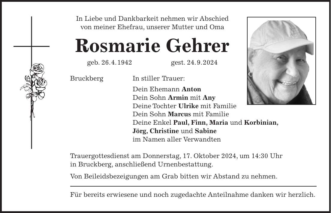 In Liebe und Dankbarkeit nehmen wir Abschied von meiner Ehefrau, unserer Mutter und Oma Rosmarie Gehrer geb. 26. 4. 1942 gest. 24. 9. 2024 Bruckberg In stiller Trauer: Dein Ehemann Anton Dein Sohn Armin mit Any Deine Tochter Ulrike mit Familie Dein Sohn Marcus mit Familie Deine Enkel Paul, Finn, Maria und Korbinian, Jörg, Christine und Sabine im Namen aller Verwandten Trauergottesdienst am Donnerstag, 17. Oktober 2024, um 14:30 Uhr in Bruckberg, anschließend Urnenbestattung. Von Beileidsbezeigungen am Grab bitten wir Abstand zu nehmen. Für bereits erwiesene und noch zugedachte Anteilnahme danken wir herzlich.