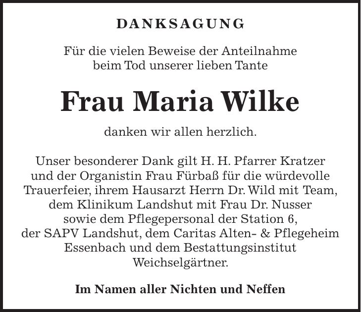  DANKSAGUNG Für die vielen Beweise der Anteilnahme beim Tod unserer lieben Tante Frau Maria Wilke danken wir allen herzlich. Unser besonderer Dank gilt H. H. Pfarrer Kratzer und der Organistin Frau Fürbaß für die würdevolle Trauerfeier, ihrem Hausarzt Herrn Dr. Wild mit Team, dem Klinikum Landshut mit Frau Dr. Nusser sowie dem Pflegepersonal der Station 6, der SAPV Landshut, dem Caritas Alten- & Pflegeheim Essenbach und dem Bestattungsinstitut Weichselgärtner. Im Namen aller Nichten und Neffen