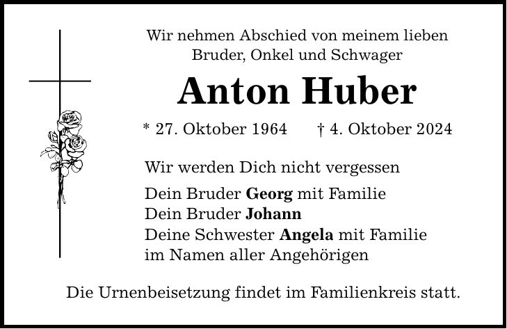 Wir nehmen Abschied von meinem lieben Bruder, Onkel und Schwager Anton Huber * 27. Oktober 1964 _ 4. Oktober 2024 Wir werden Dich nicht vergessen Dein Bruder Georg mit Familie Dein Bruder Johann Deine Schwester Angela mit Familie im Namen aller Angehörigen Die Urnenbeisetzung findet im Familienkreis statt.