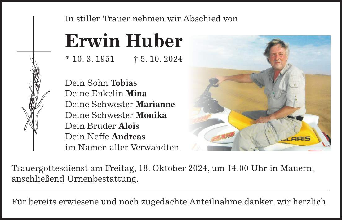 In stiller Trauer nehmen wir Abschied von Erwin Huber * 10. 3. 1951 + 5. 10. 2024 Dein Sohn Tobias Deine Enkelin Mina Deine Schwester Marianne Deine Schwester Monika Dein Bruder Alois Dein Neffe Andreas im Namen aller Verwandten Trauergottesdienst am Freitag, 18. Oktober 2024, um 14.00 Uhr in Mauern, anschließend Urnenbestattung. Für bereits erwiesene und noch zugedachte Anteilnahme danken wir herzlich.