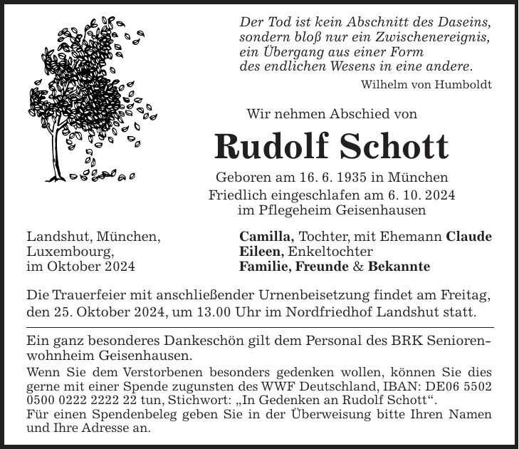 Der Tod ist kein Abschnitt des Daseins, sondern bloß nur ein Zwischenereignis, ein Übergang aus einer Form des endlichen Wesens in eine andere. Wilhelm von Humboldt Wir nehmen Abschied von Rudolf Schott Geboren am 16. 6. 1935 in München Friedlich eingeschlafen am 6. 10. 2024 im Pflegeheim Geisenhausen Landshut, München, Camilla, Tochter, mit Ehemann Claude Luxembourg, Eileen, Enkeltochter im Oktober 2024 Familie, Freunde & Bekannte Die Trauerfeier mit anschließender Urnenbeisetzung findet am Freitag, den 25. Oktober 2024, um 13.00 Uhr im Nordfriedhof Landshut statt. Ein ganz besonderes Dankeschön gilt dem Personal des BRK Seniorenwohnheim Geisenhausen. Wenn Sie dem Verstorbenen besonders gedenken wollen, können Sie dies gerne mit einer Spende zugunsten des WWF Deutschland, IBAN: DE*** tun, Stichwort: 'In Gedenken an Rudolf Schott'. Für einen Spendenbeleg geben Sie in der Überweisung bitte Ihren Namen und Ihre Adresse an.