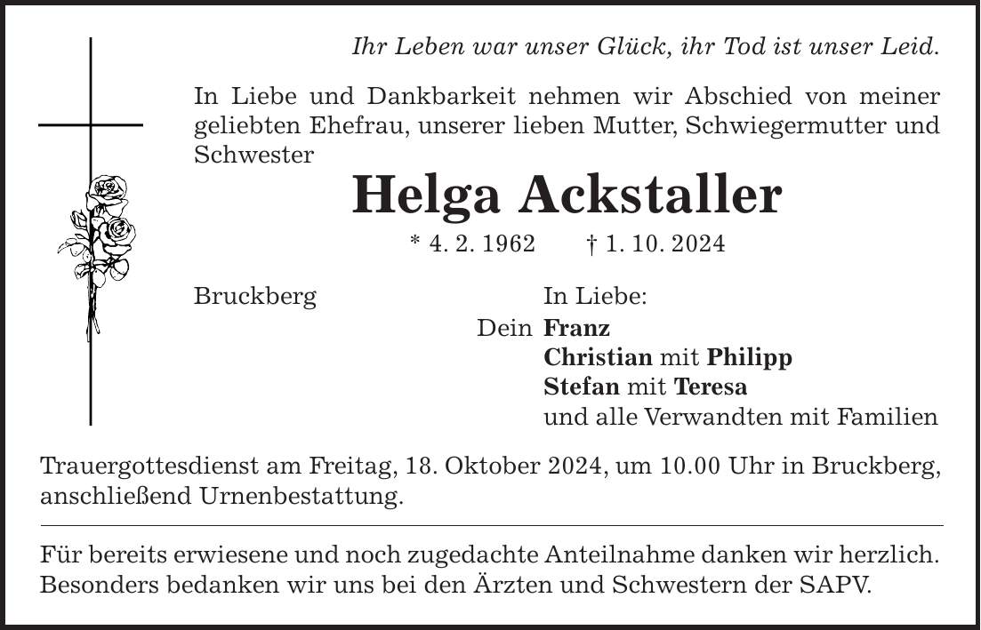 Ihr Leben war unser Glück, ihr Tod ist unser Leid. In Liebe und Dankbarkeit nehmen wir Abschied von meiner geliebten Ehefrau, unserer lieben Mutter, Schwiegermutter und Schwester Helga Ackstaller * 4. 2. 1962 + 1. 10. 2024 Bruckberg In Liebe: Dein Franz Christian mit Philipp Stefan mit Teresa und alle Verwandten mit Familien Trauergottesdienst am Freitag, 18. Oktober 2024, um 10.00 Uhr in Bruckberg, anschließend Urnenbestattung. Für bereits erwiesene und noch zugedachte Anteilnahme danken wir herzlich.Besonders bedanken wir uns bei den Ärzten und Schwestern der SAPV.