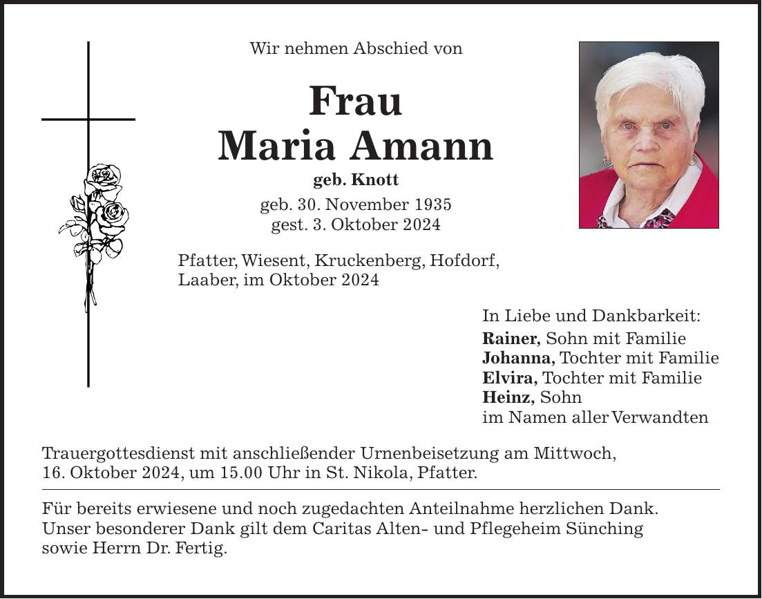 Wir nehmen Abschied von Frau Maria Amann geb. Knott geb. 30. November 1935 gest. 3. Oktober 2024 Pfatter, Wiesent, Kruckenberg, Hofdorf, Laaber, im Oktober 2024 In Liebe und Dankbarkeit: Rainer, Sohn mit Familie Johanna, Tochter mit Familie Elvira, Tochter mit Familie Heinz, Sohn im Namen aller Verwandten Trauergottesdienst mit anschließender Urnenbeisetzung am Mittwoch, 16. Oktober 2024, um 15.00 Uhr in St. Nikola, Pfatter. Für bereits erwiesene und noch zugedachten Anteilnahme herzlichen Dank. Unser besonderer Dank gilt dem Caritas Alten- und Pflegeheim Sünching sowie Herrn Dr. Fertig.