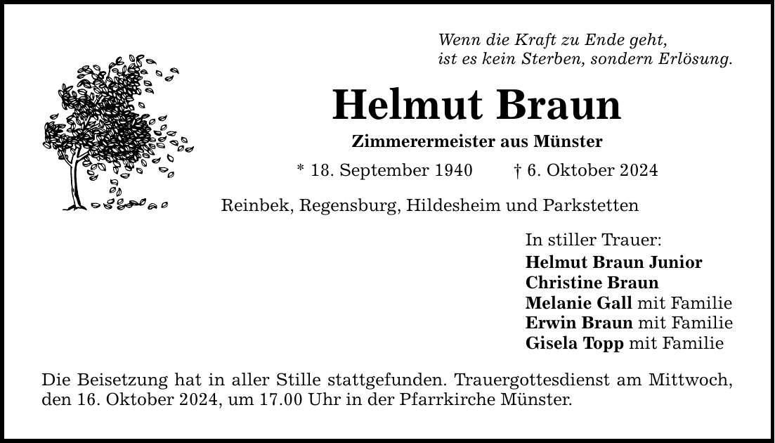 Wenn die Kraft zu Ende geht, ist es kein Sterben, sondern Erlösung. Helmut Braun Zimmerermeister aus Münster * 18. September 1940 _ 6. Oktober 2024 Reinbek, Regensburg, Hildesheim und Parkstetten Die Beisetzung hat in aller Stille stattgefunden. Trauergottesdienst am Mittwoch, den 16. Oktober 2024, um 17.00 Uhr in der Pfarrkirche Münster. In stiller Trauer: Helmut Braun Junior Christine Braun Melanie Gall mit Familie Erwin Braun mit Familie Gisela Topp mit Familie