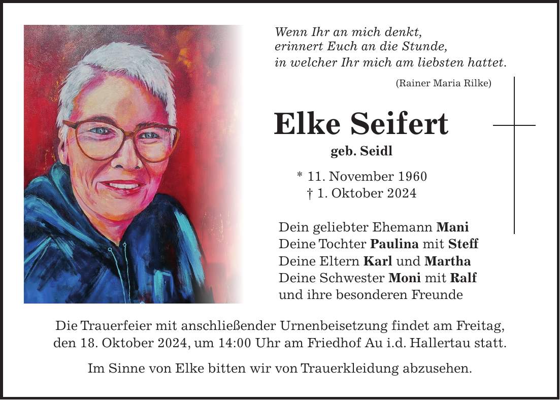 Wenn Ihr an mich denkt, erinnert Euch an die Stunde, in welcher Ihr mich am liebsten hattet. (Rainer Maria Rilke) Elke Seifert geb. Seidl * 11. November 1960 + 1. Oktober 2024 Dein geliebter Ehemann Mani Deine Tochter Paulina mit Steff Deine Eltern Karl und Martha Deine Schwester Moni mit Ralf und ihre besonderen Freunde Die Trauerfeier mit anschließender Urnenbeisetzung findet am Freitag, den 18. Oktober 2024, um 14:00 Uhr am Friedhof Au i.d. Hallertau statt. Im Sinne von Elke bitten wir von Trauerkleidung abzusehen.