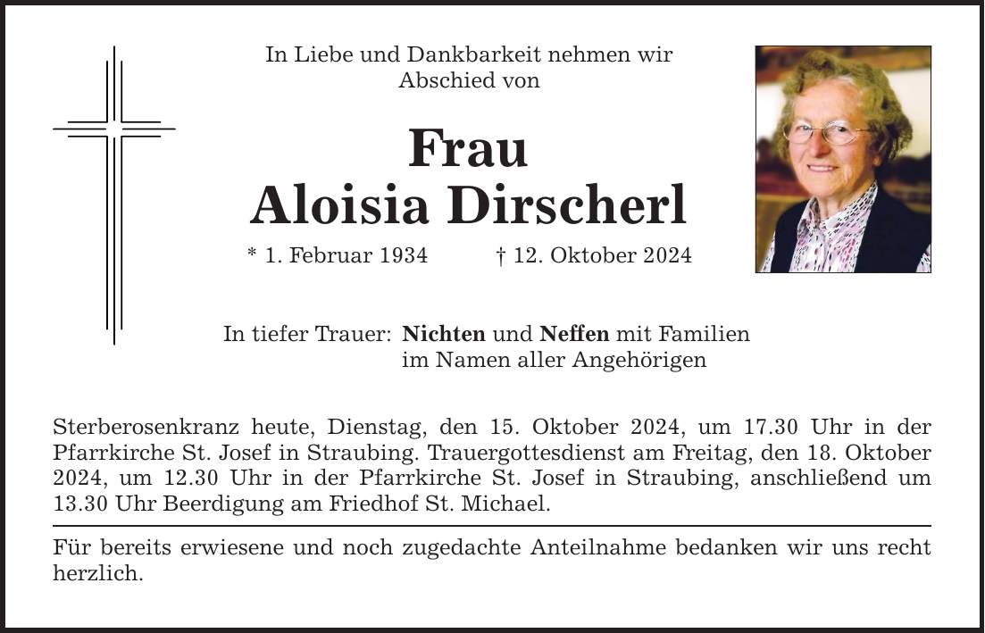 In Liebe und Dankbarkeit nehmen wir Abschied von Frau Aloisia Dirscherl * 1. Februar 1934 _ 12. Oktober 2024 In tiefer Trauer: Nichten und Neffen mit Familien im Namen aller Angehörigen Sterberosenkranz heute, Dienstag, den 15. Oktober 2024, um 17.30 Uhr in der Pfarrkirche St. Josef in Straubing. Trauergottesdienst am Freitag, den 18. Oktober 2024, um 12.30 Uhr in der Pfarrkirche St. Josef in Straubing, anschließend um 13.30 Uhr Beerdigung am Friedhof St. Michael. Für bereits erwiesene und noch zugedachte Anteilnahme bedanken wir uns recht herzlich.