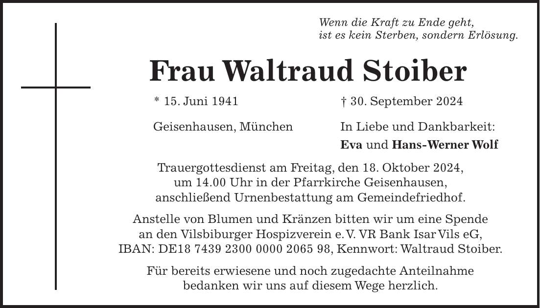 Wenn die Kraft zu Ende geht, ist es kein Sterben, sondern Erlösung. Frau Waltraud Stoiber * 15. Juni 1941 + 30. September 2024 Geisenhausen, München In Liebe und Dankbarkeit: Eva und Hans-Werner Wolf Trauergottesdienst am Freitag, den 18. Oktober 2024, um 14.00 Uhr in der Pfarrkirche Geisenhausen, anschließend Urnenbestattung am Gemeindefriedhof. Anstelle von Blumen und Kränzen bitten wir um eine Spende an den Vilsbiburger Hospizverein e. V. VR Bank Isar Vils eG, IBAN: DE***, Kennwort: Waltraud Stoiber. Für bereits erwiesene und noch zugedachte Anteilnahme bedanken wir uns auf diesem Wege herzlich.