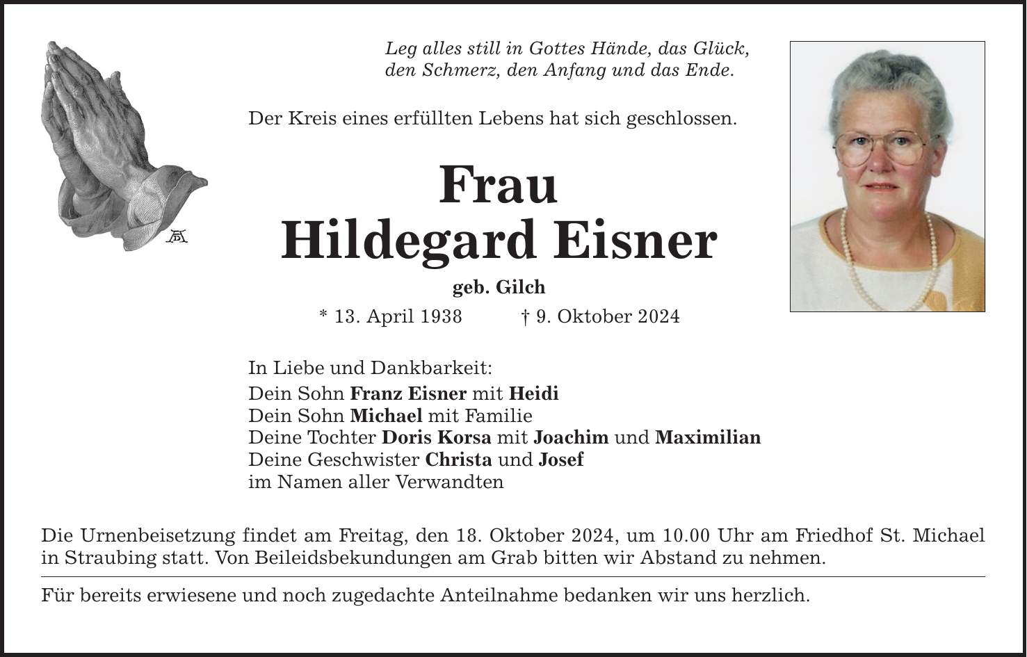 Leg alles still in Gottes Hände, das Glück,den Schmerz, den Anfang und das Ende.Der Kreis eines erfüllten Lebens hat sich geschlossen.FrauHildegard Eisnergeb. Gilch* 13. April 1938 _ 9. Oktober 2024In Liebe und Dankbarkeit:Dein Sohn Franz Eisner mit HeidiDein Sohn Michael mit FamilieDeine Tochter Doris Korsa mit Joachim und MaximilianDeine Geschwister Christa und Josefim Namen aller VerwandtenDie Urnenbeisetzung findet am Freitag, den 18. Oktober 2024, um 10.00 Uhr am Friedhof St. Michael in Straubing statt. Von Beileidsbekundungen am Grab bitten wir Abstand zu nehmen.Für bereits erwiesene und noch zugedachte Anteilnahme bedanken wir uns herzlich.