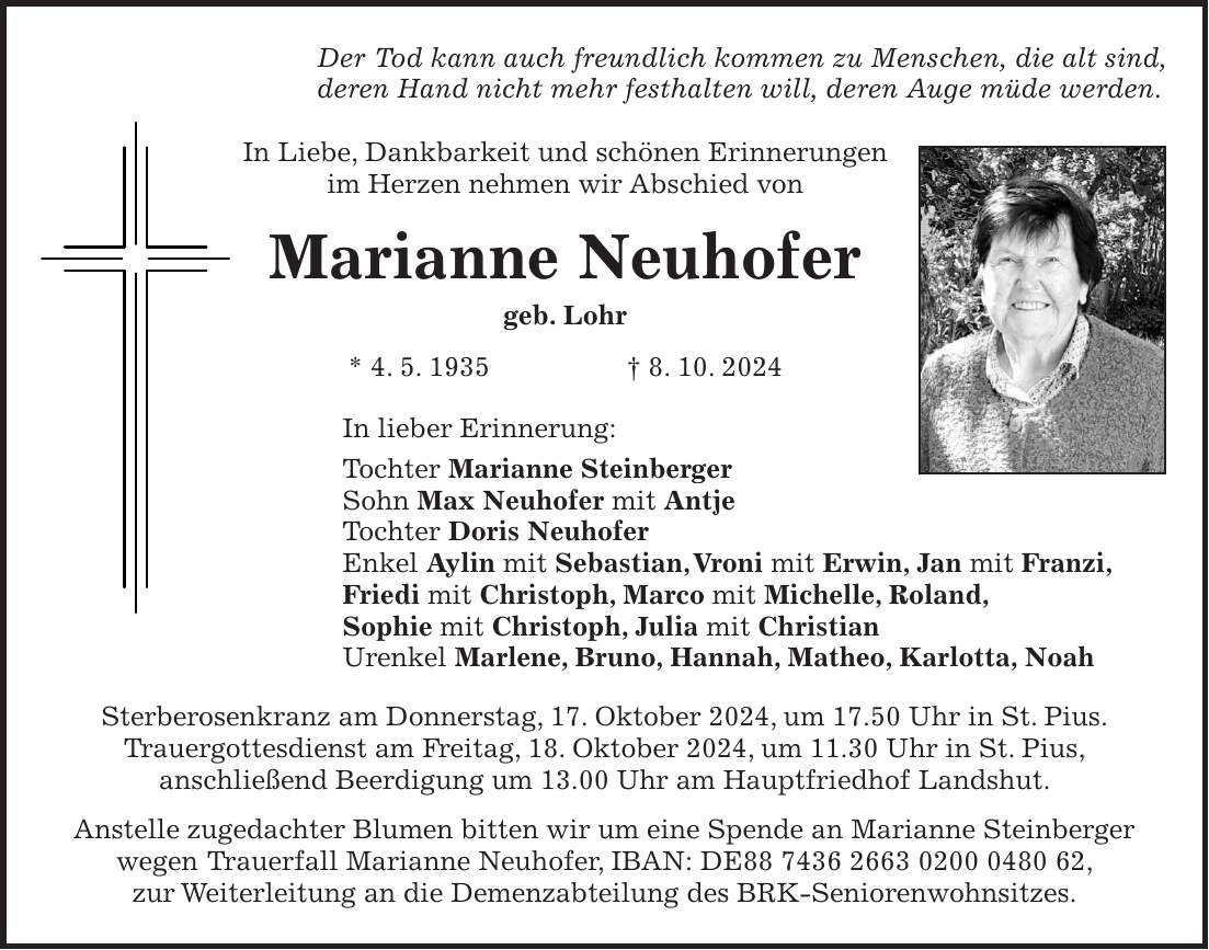 Der Tod kann auch freundlich kommen zu Menschen, die alt sind, deren Hand nicht mehr festhalten will, deren Auge müde werden. In Liebe, Dankbarkeit und schönen Erinnerungen im Herzen nehmen wir Abschied von Marianne Neuhofer geb. Lohr * 4. 5. 1935 + 8. 10. 2024 In lieber Erinnerung: Tochter Marianne Steinberger Sohn Max Neuhofer mit Antje Tochter Doris Neuhofer Enkel Aylin mit Sebastian, Vroni mit Erwin, Jan mit Franzi, Friedi mit Christoph, Marco mit Michelle, Roland, Sophie mit Christoph, Julia mit Christian Urenkel Marlene, Bruno, Hannah, Matheo, Karlotta, Noah Sterberosenkranz am Donnerstag, 17. Oktober 2024, um 17.50 Uhr in St. Pius. Trauergottesdienst am Freitag, 18. Oktober 2024, um 11.30 Uhr in St. Pius, anschließend Beerdigung um 13.00 Uhr am Hauptfriedhof Landshut. Anstelle zugedachter Blumen bitten wir um eine Spende an Marianne Steinberger wegen Trauerfall Marianne Neuhofer, IBAN: DE***, zur Weiterleitung an die Demenzabteilung des BRK-Seniorenwohnsitzes.