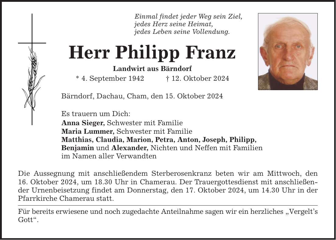 Einmal findet jeder Weg sein Ziel, jedes Herz seine Heimat, jedes Leben seine Vollendung. Herr Philipp Franz Landwirt aus Bärndorf * 4. September 1942 _ 12. Oktober 2024 Bärndorf, Dachau, Cham, den 15. Oktober 2024 Es trauern um Dich: Anna Sieger, Schwester mit Familie Maria Lummer, Schwester mit Familie Matthias, Claudia, Marion, Petra, Anton, Joseph, Philipp, Benjamin und Alexander, Nichten und Neffen mit Familien im Namen aller Verwandten Die Aussegnung mit anschließendem Sterberosenkranz beten wir am Mittwoch, den 16. Oktober 2024, um 18.30 Uhr in Chamerau. Der Trauergottesdienst mit anschließender Urnenbeisetzung findet am Donnerstag, den 17. Oktober 2024, um 14.30 Uhr in der Pfarrkirche Chamerau statt. Für bereits erwiesene und noch zugedachte Anteilnahme sagen wir ein herzliches 