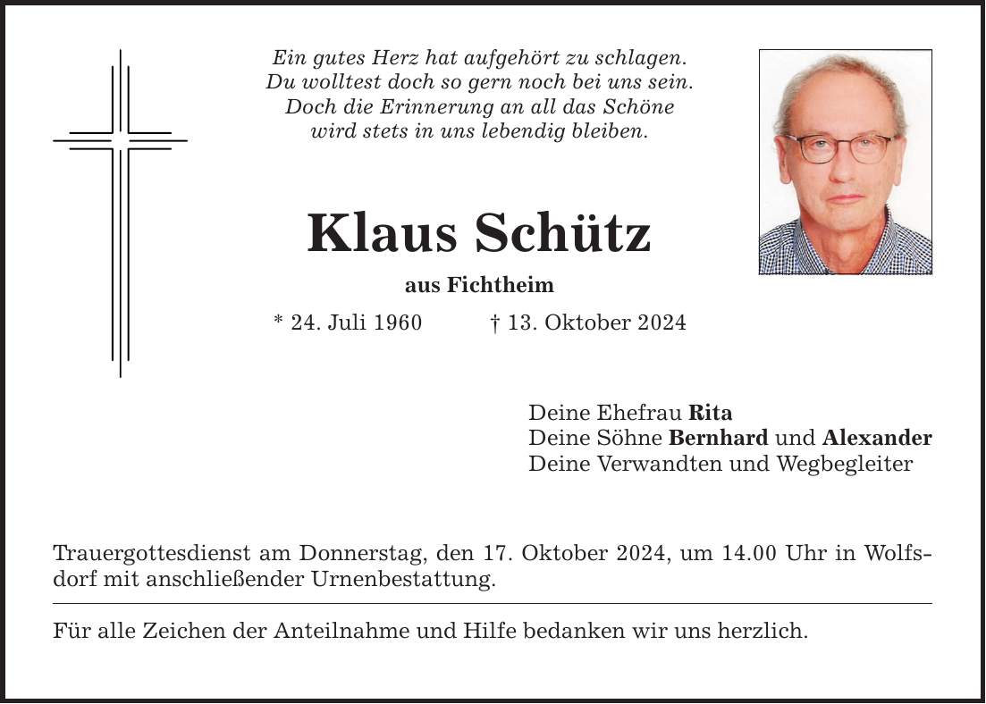 Ein gutes Herz hat aufgehört zu schlagen. Du wolltest doch so gern noch bei uns sein. Doch die Erinnerung an all das Schöne wird stets in uns lebendig bleiben. Klaus Schütz aus Fichtheim * 24. Juli 1960 _ 13. Oktober 2024 Trauergottesdienst am Donnerstag, den 17. Oktober 2024, um 14.00 Uhr in Wolfsdorf mit anschließender Urnenbestattung. Für alle Zeichen der Anteilnahme und Hilfe bedanken wir uns herzlich. Deine Ehefrau Rita Deine Söhne Bernhard und Alexander Deine Verwandten und Wegbegleiter