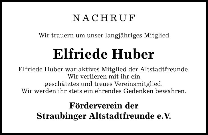 NachrufWir trauern um unser langjähriges Mitglied Elfriede HuberElfriede Huber war aktives Mitglied der Altstadtfreunde.Wir verlieren mit ihr eingeschätztes und treues Vereinsmitglied.Wir werden ihr stets ein ehrendes Gedenken bewahren. Förderverein derStraubinger Altstadtfreunde e.V.