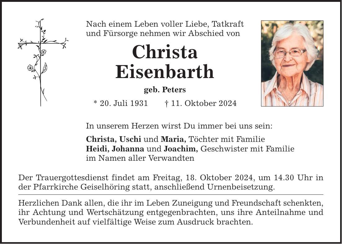 Nach einem Leben voller Liebe, Tatkraft und Fürsorge nehmen wir Abschied von Christa Eisenbarth geb. Peters * 20. Juli 1931 _ 11. Oktober 2024 In unserem Herzen wirst Du immer bei uns sein: Christa, Uschi und Maria, Töchter mit Familie Heidi, Johanna und Joachim, Geschwister mit Familie im Namen aller Verwandten Der Trauergottesdienst findet am Freitag, 18. Oktober 2024, um 14.30 Uhr in der Pfarrkirche Geiselhöring statt, anschließend Urnenbeisetzung. Herzlichen Dank allen, die ihr im Leben Zuneigung und Freundschaft schenkten, ihr Achtung und Wertschätzung entgegenbrachten, uns ihre Anteilnahme und Verbundenheit auf vielfältige Weise zum Ausdruck brachten.