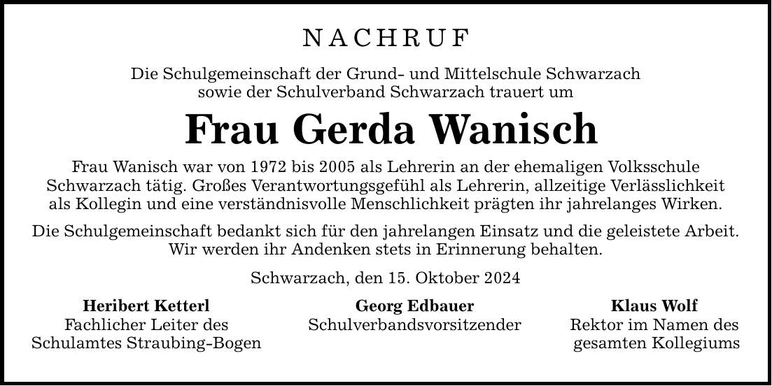 Nachruf Die Schulgemeinschaft der Grund- und Mittelschule Schwarzach sowie der Schulverband Schwarzach trauert um Frau Gerda Wanisch Frau Wanisch war von 1972 bis 2005 als Lehrerin an der ehemaligen Volksschule Schwarzach tätig. Großes Verantwortungsgefühl als Lehrerin, allzeitige Verlässlichkeit als Kollegin und eine verständnisvolle Menschlichkeit prägten ihr jahrelanges Wirken. Die Schulgemeinschaft bedankt sich für den jahrelangen Einsatz und die geleistete Arbeit. Wir werden ihr Andenken stets in Erinnerung behalten. Schwarzach, den 15. Oktober 2024 Heribert Ketterl Georg Edbauer Klaus Wolf Fachlicher Leiter des Schulverbandsvorsitzender Rektor im Namen des Schulamtes Straubing-Bogen gesamten Kollegiums