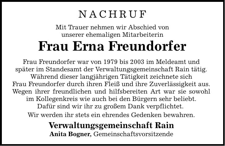 Nachruf Mit Trauer nehmen wir Abschied von unserer ehemaligen Mitarbeiterin Frau Erna Freundorfer Frau Freundorfer war von 1979 bis 2003 im Meldeamt und später im Standesamt der Verwaltungsgemeinschaft Rain tätig. Während dieser langjährigen Tätigkeit zeichnete sich Frau Freundorfer durch ihren Fleiß und ihre Zuverlässigkeit aus. Wegen ihrer freundlichen und hilfsbereiten Art war sie sowohl im Kollegenkreis wie auch bei den Bürgern sehr beliebt. Dafür sind wir ihr zu großem Dank verpflichtet. Wir werden ihr stets ein ehrendes Gedenken bewahren. Verwaltungsgemeinschaft Rain Anita Bogner, Gemeinschaftsvorsitzende