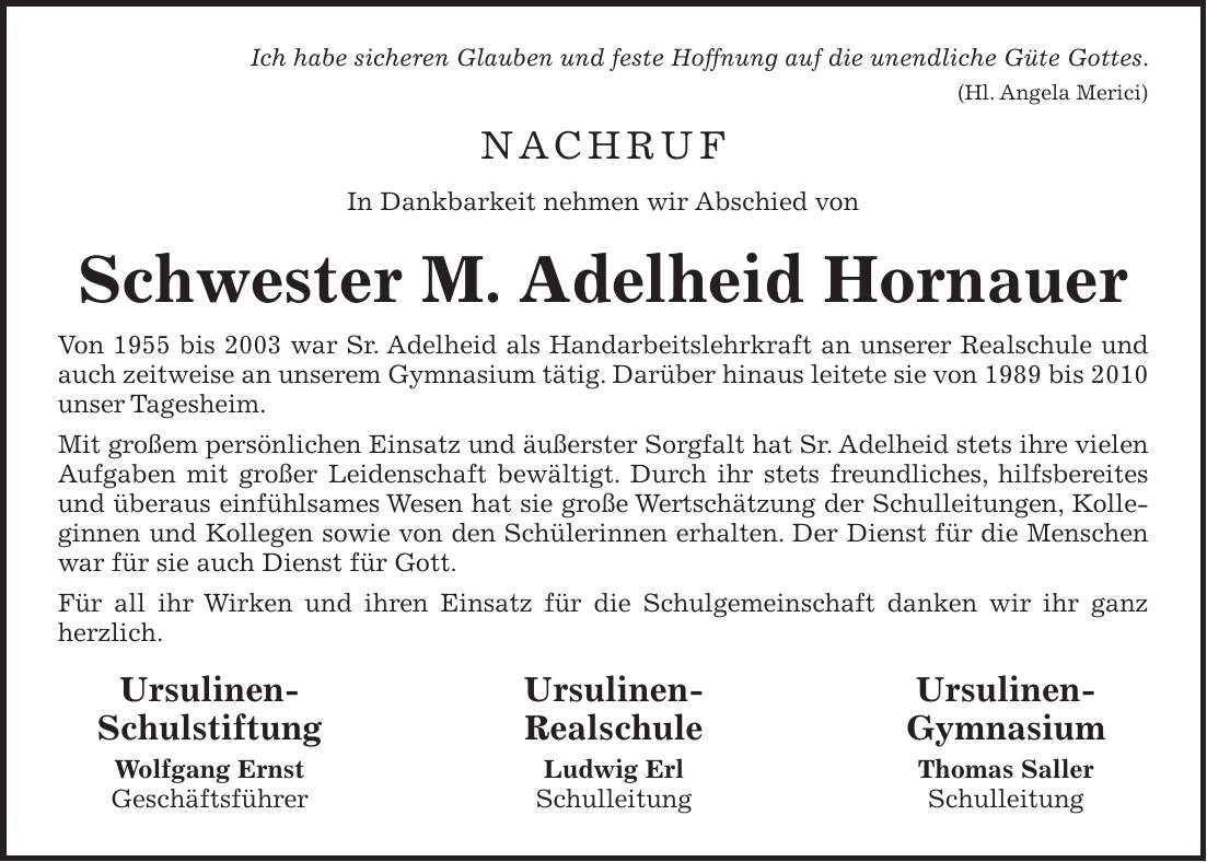 Ich habe sicheren Glauben und feste Hoffnung auf die unendliche Güte Gottes. (Hl. Angela Merici) NACHRUF In Dankbarkeit nehmen wir Abschied von Schwester M. Adelheid Hornauer Von 1955 bis 2003 war Sr. Adelheid als Handarbeitslehrkraft an unserer Realschule und auch zeitweise an unserem Gymnasium tätig. Darüber hinaus leitete sie von 1989 bis 2010 unser Tagesheim. Mit großem persönlichen Einsatz und äußerster Sorgfalt hat Sr. Adelheid stets ihre vielen Aufgaben mit großer Leidenschaft bewältigt. Durch ihr stets freundliches, hilfsbereites und überaus einfühlsames Wesen hat sie große Wertschätzung der Schulleitungen, Kolleginnen und Kollegen sowie von den Schülerinnen erhalten. Der Dienst für die Menschen war für sie auch Dienst für Gott. Für all ihr Wirken und ihren Einsatz für die Schulgemeinschaft danken wir ihr ganz herzlich. Ursulinen- Ursulinen- Ursulinen- Schulstiftung Realschule Gymnasium Wolfgang Ernst Ludwig Erl Thomas Saller Geschäftsführer Schulleitung Schulleitung