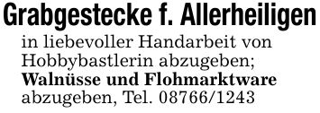 Grabgestecke f. Allerheiligenin liebevoller Handarbeit vonHobbybastlerin abzugeben;Walnüsse und Flohmarktwareabzugeben, Tel. ***