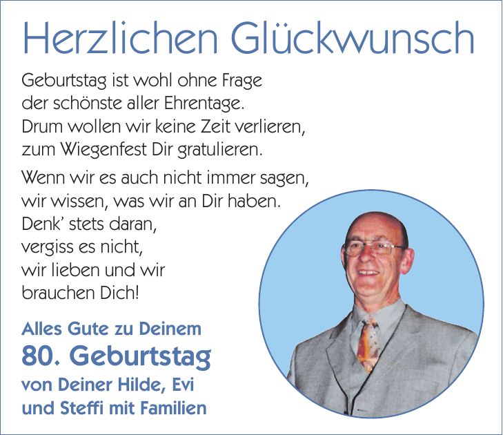 Herzlichen GlückwunschGeburtstag ist wohl ohne Frage der schönste aller Ehrentage. Drum wollen wir keine Zeit verlieren, zum Wiegenfest Dir gratulieren. Wenn wir es auch nicht immer sagen, wir wissen, was wir an Dir haben. Denk' stets daran, vergiss es nicht, wir lieben und wir brauchen Dich!Alles Gute zu Deinem 80. Geburtstag von Deiner Hilde, Evi und Steffi mit Familien