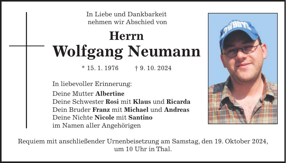 In Liebe und Dankbarkeit nehmen wir Abschied von Herrn Wolfgang Neumann * 15. 1. 1976 + 9. 10. 2024 In liebevoller Erinnerung: Deine Mutter Albertine Deine Schwester Rosi mit Klaus und Ricarda Dein Bruder Franz mit Michael und Andreas Deine Nichte Nicole mit Santino im Namen aller Angehörigen Requiem mit anschließender Urnenbeisetzung am Samstag, den 19. Oktober 2024, um 10 Uhr in Thal.