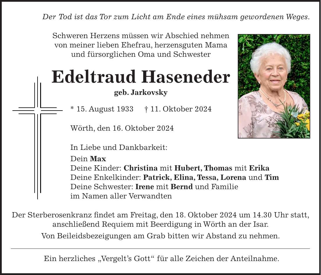 Der Tod ist das Tor zum Licht am Ende eines mühsam gewordenen Weges. Schweren Herzens müssen wir Abschied nehmen von meiner lieben Ehefrau, herzensguten Mama und fürsorglichen Oma und Schwester Edeltraud Haseneder geb. Jarkovsky * 15. August 1933 + 11. Oktober 2024 Wörth, den 16. Oktober 2024 In Liebe und Dankbarkeit: Dein Max Deine Kinder: Christina mit Hubert, Thomas mit Erika Deine Enkelkinder: Patrick, Elina, Tessa, Lorena und Tim Deine Schwester: Irene mit Bernd und Familie im Namen aller Verwandten Der Sterberosenkranz findet am Freitag, den 18. Oktober 2024 um 14.30 Uhr statt, anschließend Requiem mit Beerdigung in Wörth an der Isar. Von Beileidsbezeigungen am Grab bitten wir Abstand zu nehmen. Ein herzliches 'Vergelt's Gott' für alle Zeichen der Anteilnahme.