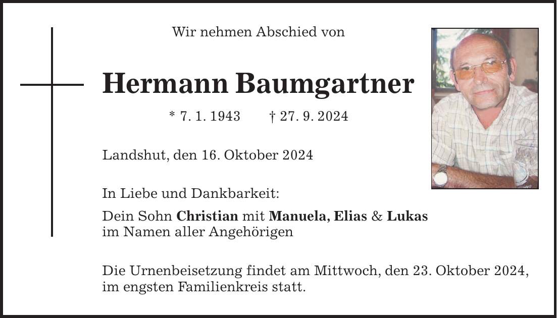 Wir nehmen Abschied von Hermann Baumgartner * 7. 1. 1943 + 27. 9. 2024 Landshut, den 16. Oktober 2024 In Liebe und Dankbarkeit: Dein Sohn Christian mit Manuela, Elias & Lukas im Namen aller Angehörigen Die Urnenbeisetzung findet am Mittwoch, den 23. Oktober 2024, im engsten Familienkreis statt.