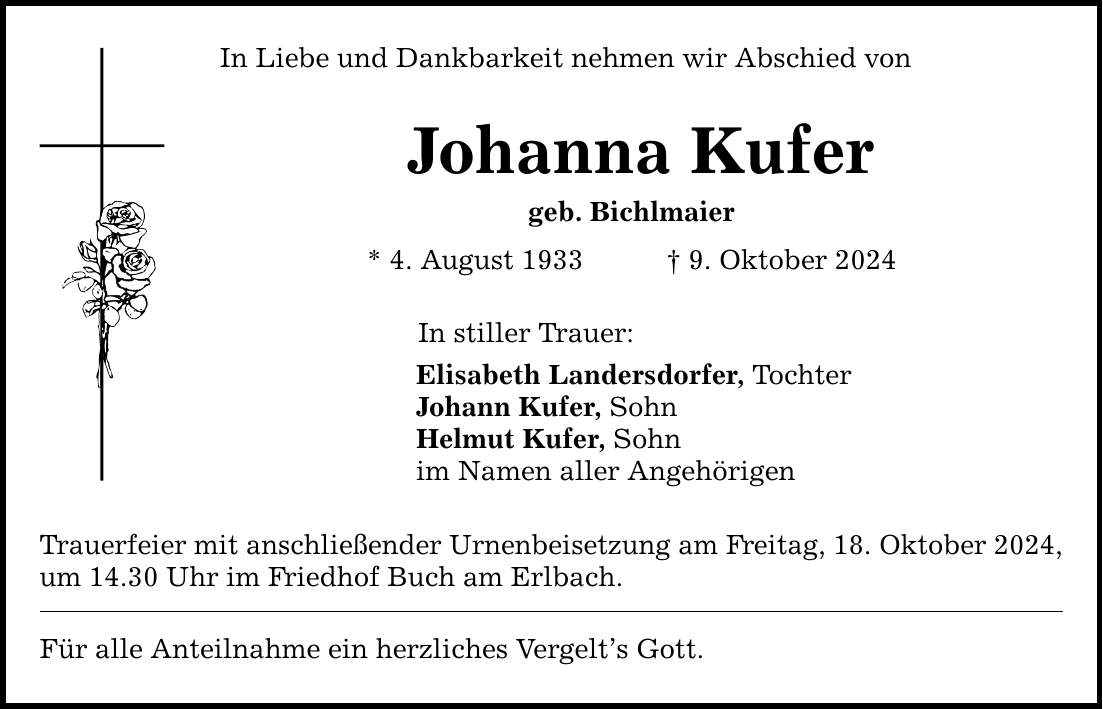 In Liebe und Dankbarkeit nehmen wir Abschied von Johanna Kufer geb. Bichlmaier * 4. August 1933 _ 9. Oktober 2024 In stiller Trauer: Elisabeth Landersdorfer, Tochter Johann Kufer, Sohn Helmut Kufer, Sohn im Namen aller Angehörigen Trauerfeier mit anschließender Urnenbeisetzung am Freitag, 18. Oktober 2024, um 14.30 Uhr im Friedhof Buch am Erlbach. Für alle Anteilnahme ein herzliches Vergelt's Gott.