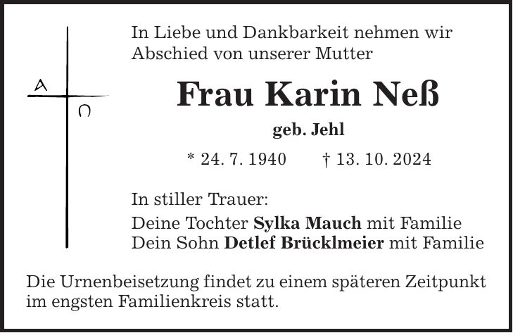 In Liebe und Dankbarkeit nehmen wir Abschied von unserer Mutter Frau Karin Neß geb. Jehl * 24. 7. 1940 + 13. 10. 2024 In stiller Trauer: Deine Tochter Sylka Mauch mit Familie Dein Sohn Detlef Brücklmeier mit Familie Die Urnenbeisetzung findet zu einem späteren Zeitpunkt im engsten Familienkreis statt. 