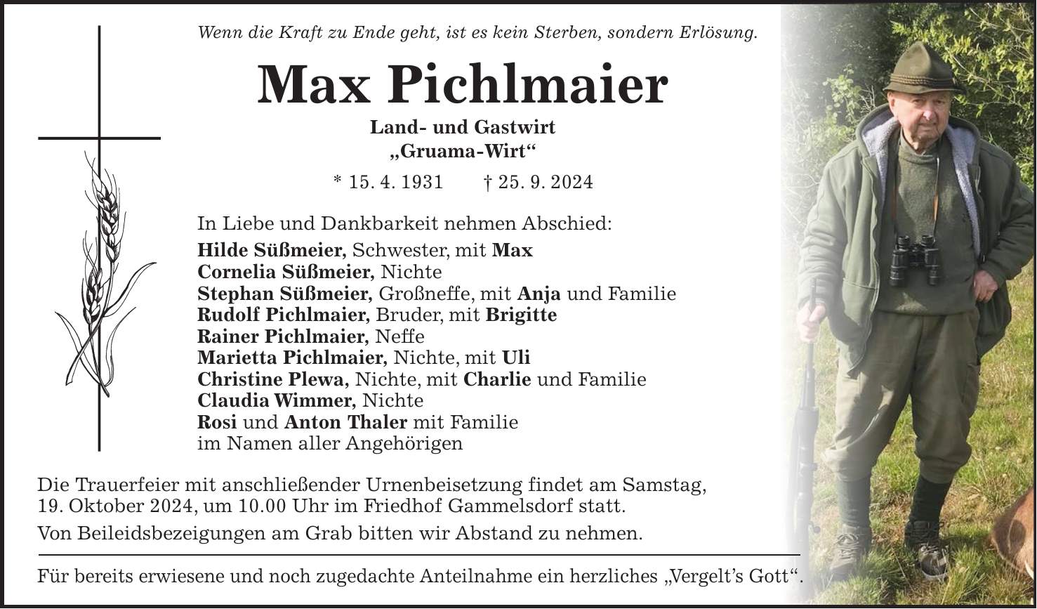 Wenn die Kraft zu Ende geht, ist es kein Sterben, sondern Erlösung. Max Pichlmaier Land- und Gastwirt 'Gruama-Wirt' * 15. 4. 1931 + 25. 9. 2024 In Liebe und Dankbarkeit nehmen Abschied: Hilde Süßmeier, Schwester, mit Max Cornelia Süßmeier, Nichte Stephan Süßmeier, Großneffe, mit Anja und Familie Rudolf Pichlmaier, Bruder, mit Brigitte Rainer Pichlmaier, Neffe Marietta Pichlmaier, Nichte, mit Uli Christine Plewa, Nichte, mit Charlie und Familie Claudia Wimmer, Nichte Rosi und Anton Thaler mit Familie im Namen aller Angehörigen Die Trauerfeier mit anschließender Urnenbeisetzung findet am Samstag, 19. Oktober 2024, um 10.00 Uhr im Friedhof Gammelsdorf statt. Von Beileidsbezeigungen am Grab bitten wir Abstand zu nehmen. Für bereits erwiesene und noch zugedachte Anteilnahme ein herzliches 'Vergelt's Gott'.