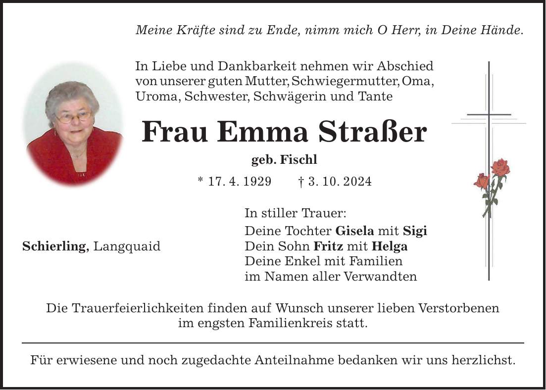 Meine Kräfte sind zu Ende, nimm mich O Herr, in Deine Hände. In Liebe und Dankbarkeit nehmen wir Abschied von unserer guten Mutter, Schwiegermutter, Oma, Uroma, Schwester, Schwägerin und Tante Frau Emma Straßer geb. Fischl * 17. 4. 1929 + 3. 10. 2024 In stiller Trauer: Deine Tochter Gisela mit Sigi Schierling, Langquaid Dein Sohn Fritz mit Helga Deine Enkel mit Familien im Namen aller Verwandten Die Trauerfeierlichkeiten finden auf Wunsch unserer lieben Verstorbenen im engsten Familienkreis statt. Für erwiesene und noch zugedachte Anteilnahme bedanken wir uns herzlichst.