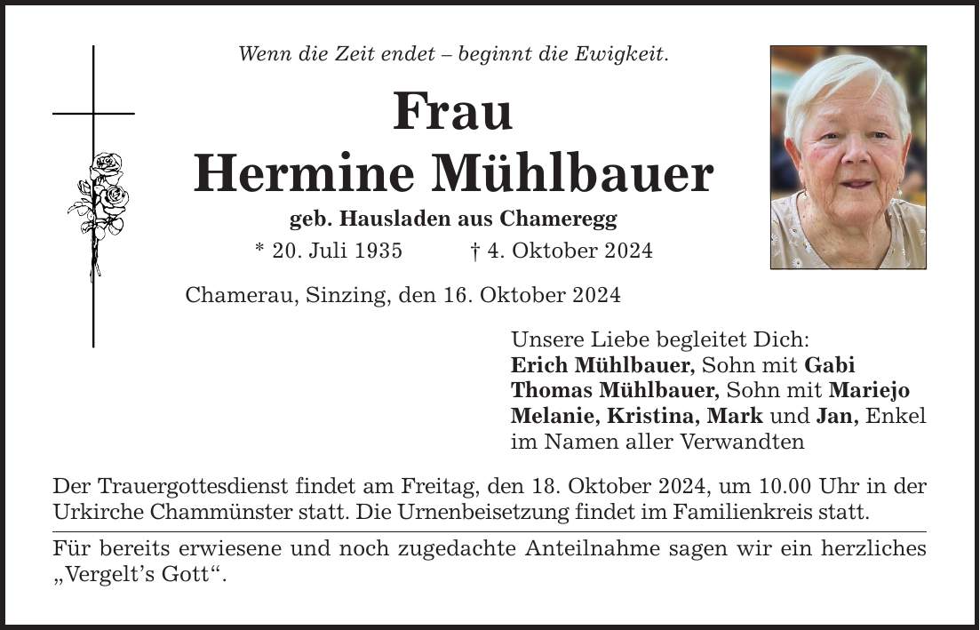 Wenn die Zeit endet - beginnt die Ewigkeit. Frau Hermine Mühlbauer geb. Hausladen aus Chameregg * 20. Juli 1935 _ 4. Oktober 2024 Chamerau, Sinzing, den 16. Oktober 2024 Der Trauergottesdienst findet am Freitag, den 18. Oktober 2024, um 10.00 Uhr in der Urkirche Chammünster statt. Die Urnenbeisetzung findet im Familienkreis statt. Für bereits erwiesene und noch zugedachte Anteilnahme sagen wir ein herzliches 