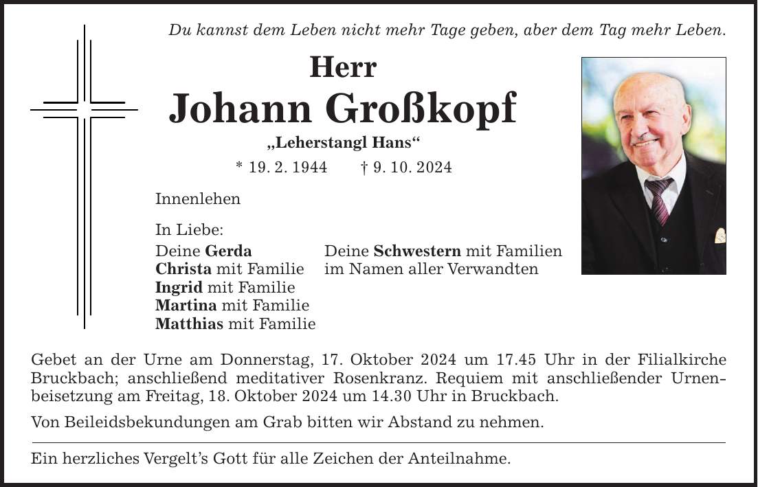 Du kannst dem Leben nicht mehr Tage geben, aber dem Tag mehr Leben. Herr Johann Großkopf 'Leherstangl Hans' * 19. 2. 1944 + 9. 10. 2024 Innenlehen In Liebe: Deine Gerda Deine Schwestern mit Familien Christa mit Familie im Namen aller Verwandten Ingrid mit Familie Martina mit Familie Matthias mit Familie Gebet an der Urne am Donnerstag, 17. Oktober 2024 um 17.45 Uhr in der Filialkirche Bruckbach; anschließend meditativer Rosenkranz. Requiem mit anschließender Urnen- beisetzung am Freitag, 18. Oktober 2024 um 14.30 Uhr in Bruckbach. Von Beileidsbekundungen am Grab bitten wir Abstand zu nehmen. Ein herzliches Vergelt's Gott für alle Zeichen der Anteilnahme.