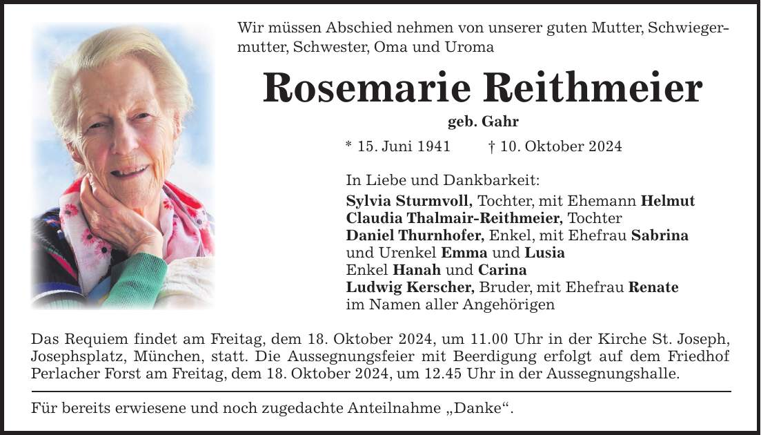 Wir müssen Abschied nehmen von unserer guten Mutter, Schwiegermutter, Schwester, Oma und Uroma Rosemarie Reithmeier geb. Gahr * 15. Juni 1941 + 10. Oktober 2024 In Liebe und Dankbarkeit: Sylvia Sturmvoll, Tochter, mit Ehemann Helmut Claudia Thalmair-Reithmeier, Tochter Daniel Thurnhofer, Enkel, mit Ehefrau Sabrina und Urenkel Emma und Lusia Enkel Hanah und Carina Ludwig Kerscher, Bruder, mit Ehefrau Renate im Namen aller Angehörigen Das Requiem findet am Freitag, dem 18. Oktober 2024, um 11.00 Uhr in der Kirche St. Joseph, Josephsplatz, München, statt. Die Aussegnungsfeier mit Beerdigung erfolgt auf dem Friedhof Perlacher Forst am Freitag, dem 18. Oktober 2024, um 12.45 Uhr in der Aussegnungshalle. Für bereits erwiesene und noch zugedachte Anteilnahme 'Danke'.