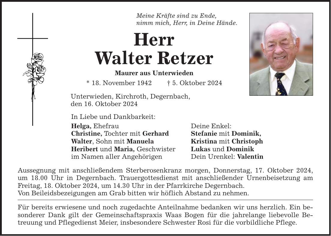 Meine Kräfte sind zu Ende, nimm mich, Herr, in Deine Hände. Herr Walter Retzer Maurer aus Unterwieden * 18. November 1942 _ 5. Oktober 2024 Unterwieden, Kirchroth, Degernbach, den 16. Oktober 2024 In Liebe und Dankbarkeit: Helga, Ehefrau Deine Enkel: Christine, Tochter mit Gerhard Stefanie mit Dominik, Walter, Sohn mit Manuela Kristina mit Christoph Heribert und Maria, Geschwister Lukas und Dominik im Namen aller Angehörigen Dein Urenkel: Valentin Aussegnung mit anschließendem Sterberosenkranz morgen, Donnerstag, 17. Oktober 2024, um 18.00 Uhr in Degernbach. Trauergottesdienst mit anschließender Urnenbeisetzung am Freitag, 18. Oktober 2024, um 14.30 Uhr in der Pfarrkirche Degernbach. Von Beileidsbezeigungen am Grab bitten wir höflich Abstand zu nehmen. Für bereits erwiesene und noch zugedachte Anteilnahme bedanken wir uns herzlich. Ein besonderer Dank gilt der Gemeinschaftspraxis Waas Bogen für die jahrelange liebevolle Betreuung und Pflegedienst Meier, insbesondere Schwester Rosi für die vorbildliche Pflege.