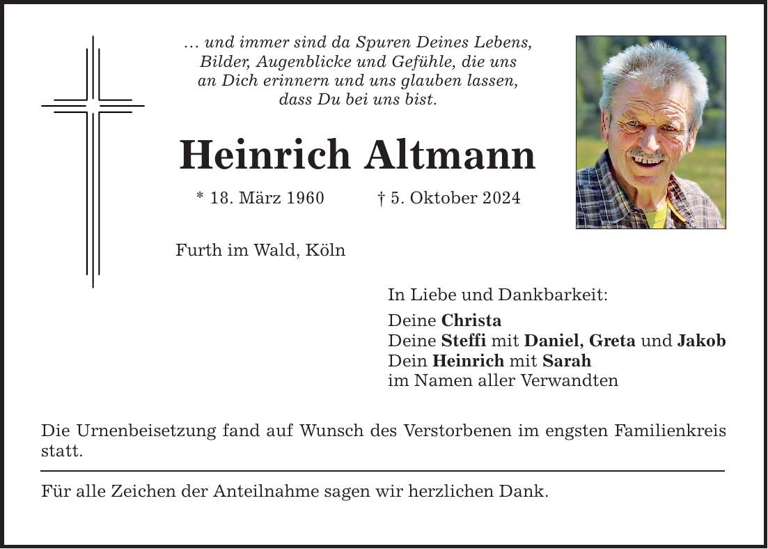 ... und immer sind da Spuren Deines Lebens, Bilder, Augenblicke und Gefühle, die uns an Dich erinnern und uns glauben lassen, dass Du bei uns bist. Heinrich Altmann * 18. März 1960 _ 5. Oktober 2024 Furth im Wald, Köln Die Urnenbeisetzung fand auf Wunsch des Verstorbenen im engsten Familienkreis statt. Für alle Zeichen der Anteilnahme sagen wir herzlichen Dank. In Liebe und Dankbarkeit: Deine Christa Deine Steffi mit Daniel, Greta und Jakob Dein Heinrich mit Sarah im Namen aller Verwandten