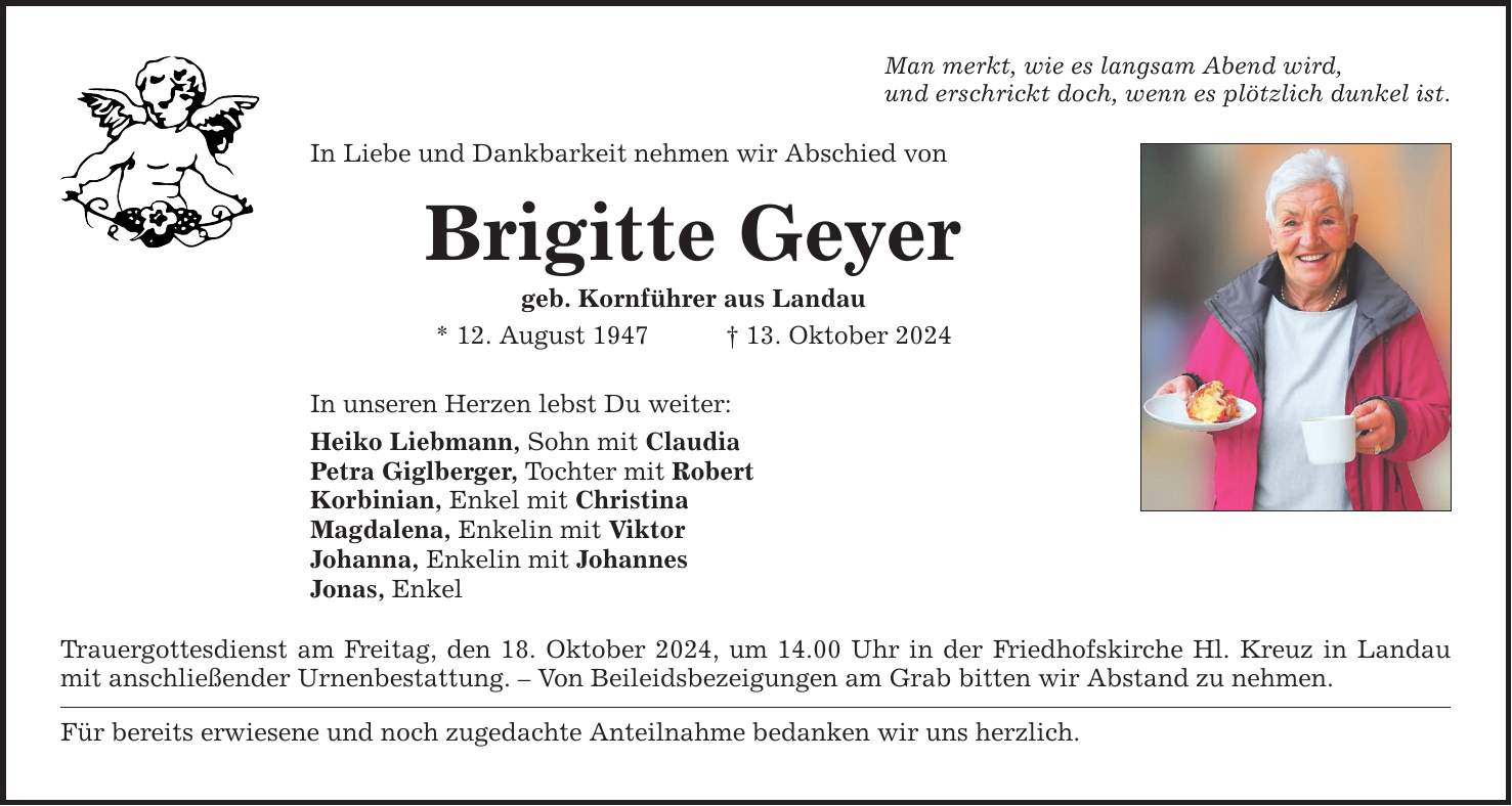 Man merkt, wie es langsam Abend wird, und erschrickt doch, wenn es plötzlich dunkel ist. In Liebe und Dankbarkeit nehmen wir Abschied von Brigitte Geyer geb. Kornführer aus Landau * 12. August 1947 _ 13. Oktober 2024 In unseren Herzen lebst Du weiter: Heiko Liebmann, Sohn mit Claudia Petra Giglberger, Tochter mit Robert Korbinian, Enkel mit Christina Magdalena, Enkelin mit Viktor Johanna, Enkelin mit Johannes Jonas, Enkel Trauergottesdienst am Freitag, den 18. Oktober 2024, um 14.00 Uhr in der Friedhofskirche Hl. Kreuz in Landau mit anschließender Urnenbestattung. - Von Beileidsbezeigungen am Grab bitten wir Abstand zu nehmen. Für bereits erwiesene und noch zugedachte Anteilnahme bedanken wir uns herzlich.