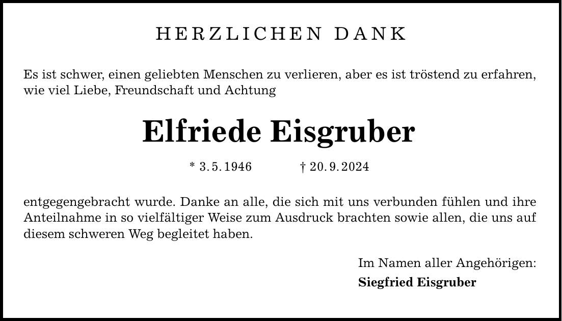 HERZLICHEN DANK Es ist schwer, einen geliebten Menschen zu verlieren, aber es ist tröstend zu erfahren, wie viel Liebe, Freundschaft und Achtung Elfriede Eisgruber * 3. 5. 1946 _ 20. 9. 2024 entgegengebracht wurde. Danke an alle, die sich mit uns verbunden fühlen und ihre Anteilnahme in so vielfältiger Weise zum Ausdruck brachten sowie allen, die uns auf diesem schweren Weg begleitet haben. Im Namen aller Angehörigen: Siegfried Eisgruber