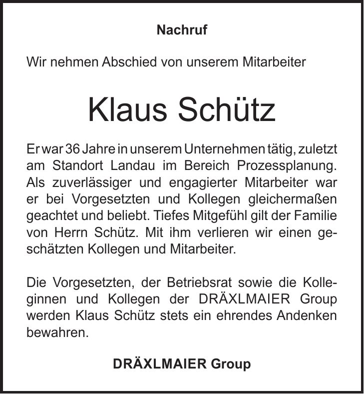 Nachruf Wir nehmen Abschied von unserem Mitarbeiter Klaus Schütz Er war 36 Jahre in unserem Unternehmen tätig, zuletzt am Standort Landau im Bereich Prozessplanung. Als zuverlässiger und engagierter Mitarbeiter war er bei Vorgesetzten und Kollegen gleichermaßen geachtet und beliebt. Tiefes Mitgefühl gilt der Familie von Herrn Schütz. Mit ihm verlieren wir einen geschätzten Kollegen und Mitarbeiter. Die Vorgesetzten, der Betriebsrat sowie die Kolle-ginnen und Kollegen der DräxlmAier Group werden Klaus Schütz stets ein ehrendes Andenken bewahren. DräxlmAier Group