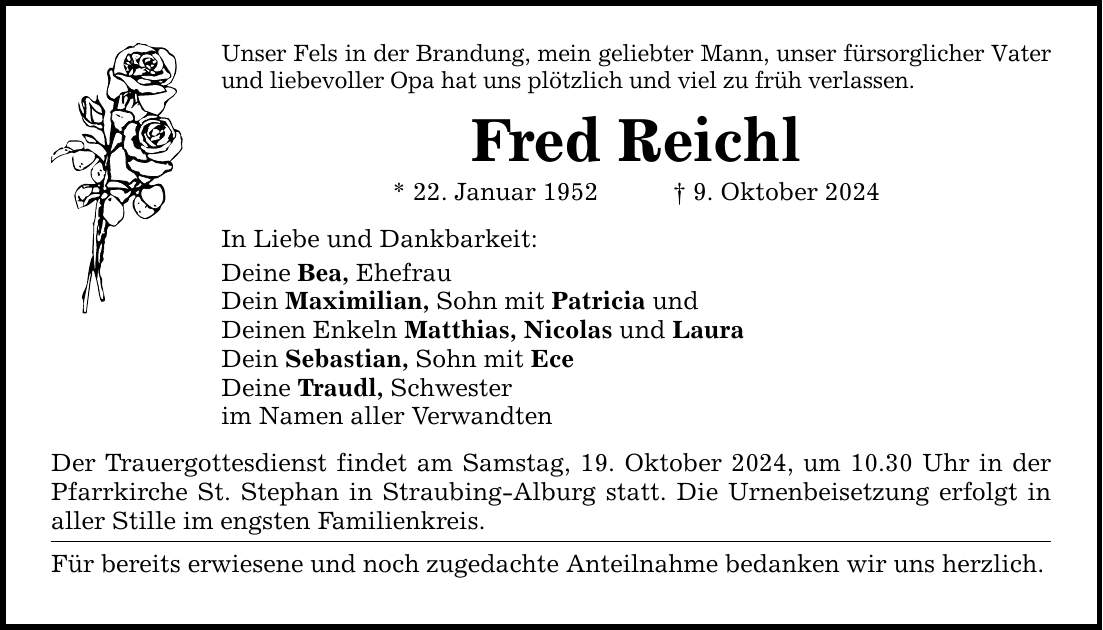 Unser Fels in der Brandung, mein geliebter Mann, unser fürsorglicher Vater und liebevoller Opa hat uns plötzlich und viel zu früh verlassen. Fred Reichl * 22. Januar 1952 _ 9. Oktober 2024 In Liebe und Dankbarkeit: Deine Bea, Ehefrau Dein Maximilian, Sohn mit Patricia und Deinen Enkeln Matthias, Nicolas und Laura Dein Sebastian, Sohn mit Ece Deine Traudl, Schwester im Namen aller Verwandten Der Trauergottesdienst findet am Samstag, 19. Oktober 2024, um 10.30 Uhr in der Pfarrkirche St. Stephan in Straubing-Alburg statt. Die Urnenbeisetzung erfolgt in aller Stille im engsten Familienkreis. Für bereits erwiesene und noch zugedachte Anteilnahme bedanken wir uns herzlich.