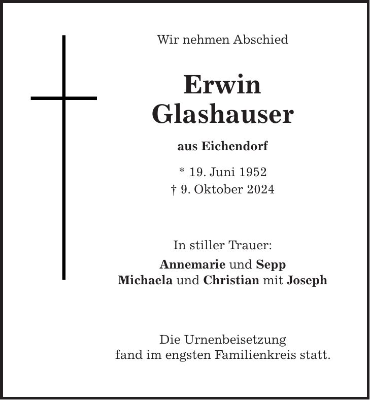 Wir nehmen Abschied Erwin Glashauser aus Eichendorf * 19. Juni 1952 + 9. Oktober 2024 In stiller Trauer: Annemarie und Sepp Michaela und Christian mit Joseph Die Urnenbeisetzung fand im engsten Familienkreis statt. 