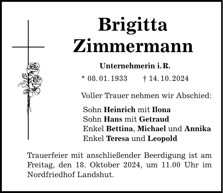 Brigitta Zimmermann Unternehmerin i. R. * 08. 01. 1933 _ 14. 10. 2024 Voller Trauer nehmen wir Abschied: Sohn Heinrich mit Ilona Sohn Hans mit Getraud Enkel Bettina, Michael und Annika Enkel Teresa und Leopold Trauerfeier mit anschließender Beerdigung ist am Freitag, den 18. Oktober 2024, um 11.00 Uhr im Nordfriedhof Landshut.